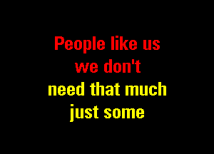 People like us
we don't

need that much
just some