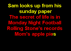 Sam looks up from .his
sunday paper
The secret of life is in
Monday Night Football
Rolling Stone's records
Mom's apple pies