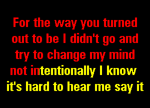 For the way you turned
out to he I didn't go and

try to change my mind
not intentionally I know
it's hard to hear me say it