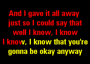 And I gave it all away
iust so I could say that
well I know, I know
I know, I know that you're
gonna be okay anyway