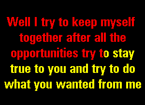 Well I try to keep myself
together after all the
opportunities try to stay
true to you and try to do
what you wanted from me