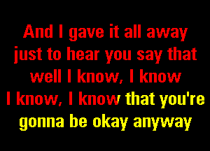 And I gave it all away
iust to hear you say that
well I know, I know
I know, I know that you're
gonna be okay anyway