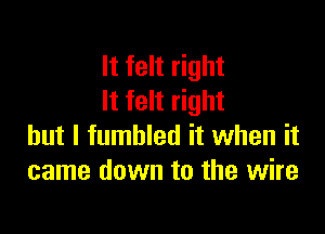 It felt right
It felt right

but I fumbled it when it
came down to the wire