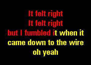 It felt right
It felt right

but I fumbled it when it
came down to the wire
oh yeah