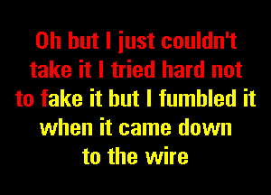 Oh but I iust couldn't
take it I tried hard not
to fake it but I fumbled it
when it came down
to the wire