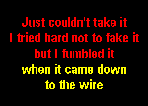 Just couldn't take it
I tried hard not to fake it
but I fumbled it
when it came down
to the wire