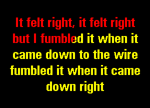 It felt right, it felt right
but I fumbled it when it
came down to the wire
fumbled it when it came

down right