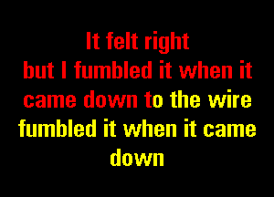 It felt right
but I fumbled it when it
came down to the wire
fumbled it when it came
down