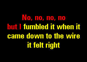 No, no, no, no
but I fumbled it when it

came down to the wire
it felt right