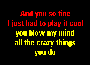 And you so fine
I just had to play it cool

you blow my mind
all the crazy things
you do