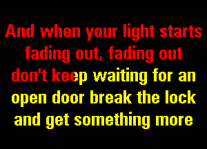 And when your light starts
fading out, fading out
don't keep waiting for an
open door break the lock
and get something more