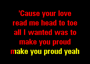 'Cause your love
read me head to toe

all I wanted was to
make you proud
make you proud yeah