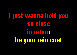 I just wanna hold you
so close

in return
be your rain coat