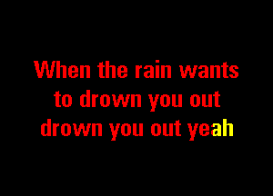 When the rain wants

to drown you out
drown you out yeah