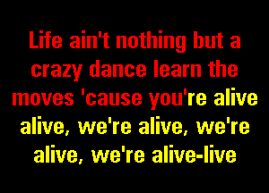 Life ain't nothing but a
crazy dance learn the
moves 'cause you're alive
alive, we're alive, we're
alive, we're alive-live