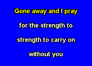 Gone away and I pray

for the strength to
strength to carry on

without you