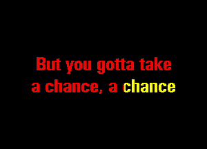 But you gotta take

a chance. a chance