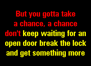 But you gotta take

a chance, a chance
don't keep waiting for an
open door break the lock
and get something more