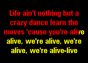 Life ain't nothing but a
crazy dance learn the
moves 'cause you're alive
alive, we're alive, we're
alive, we're alive-live