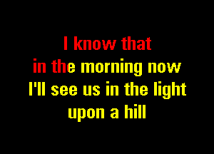 I know that
in the morning now

I'll see us in the light
upon a hill