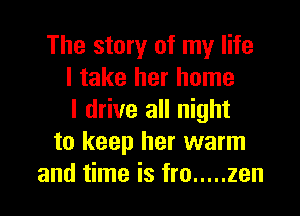 The story of my life
I take her home

I drive all night
to keep her warm
and time is fro ..... zen