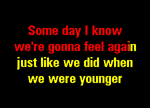 Some day I know
we're gonna feel again

just like we did when
we were younger