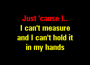 Just 'cause l..
I can't measure

and I can't hold it
in my hands