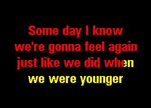 Some day I know
we're gonna feel again

just like we did when
we were younger