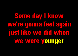 Some day I know
we're gonna feel again

just like we did when
we were younger