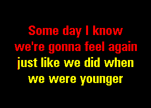 Some day I know
we're gonna feel again

just like we did when
we were younger