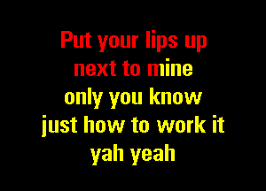 Put your lips up
next to mine

only you know
just how to work it
yah yeah