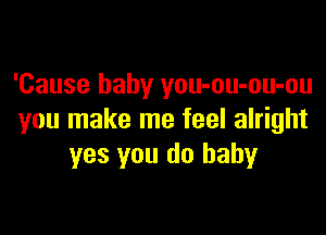 'Cause baby you-ou-ou-ou

you make me feel alright
yes you do baby