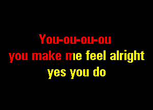 You-ou-ou-ou

you make me feel alright
yes you do