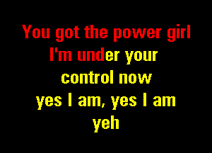 You got the power girl
I'm under your

control nuw
yes I am, yes I am
yeh