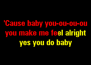 'Cause baby you-ou-ou-ou

you make me feel alright
yes you do baby