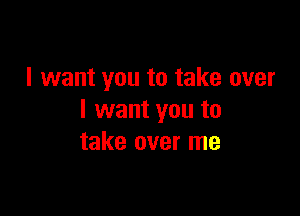 I want you to take over

I want you to
take over me