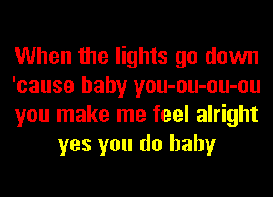When the lights go down

'cause baby you-ou-ou-ou

you make me feel alright
yes you do baby
