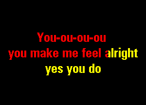 You-ou-ou-ou

you make me feel alright
yes you do