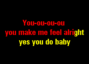 You-ou-ou-ou

you make me feel alright
yes you do baby