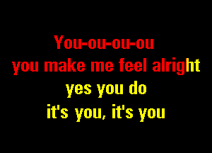You-ou-ou-ou
you make me feel alright

yes you do
it's you, it's you