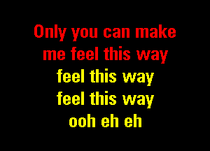 Only you can make
me feel this way

feel this way
feel this way
ooh eh eh