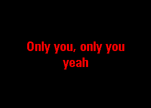 Only you, only you

yeah
