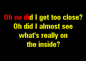 Oh no did I get too close?
on did I almost see

what's really on
the inside?