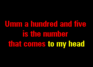 Umm a hundred and five

is the number
that comes to my head