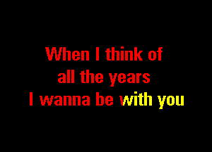 When I think of

all the years
I wanna be with you