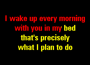 I wake up every morning
with you in my bed

that's precisely
what I plan to do