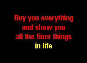 Buy you everything
and show you

all the finer things
in life
