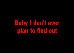 Baby I don't ever

plan to find out