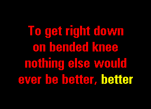 To get right down
on bended knee

nothing else would
ever be better, better
