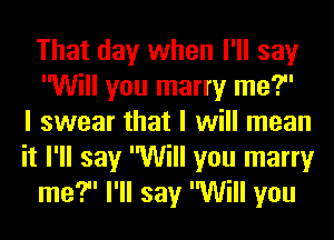 That day when I'll say
Will you marry me?
I swear that I will mean
it I'll say Will you marry
me? I'll say Will you